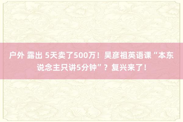 户外 露出 5天卖了500万！吴彦祖英语课“本东说念主只讲5分钟”？复兴来了！