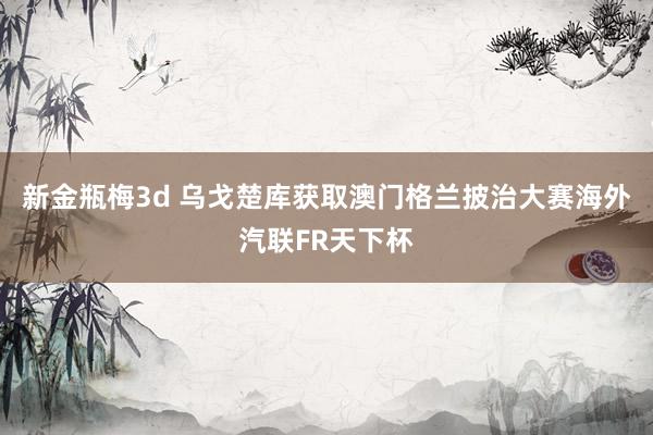 新金瓶梅3d 乌戈楚库获取澳门格兰披治大赛海外汽联FR天下杯