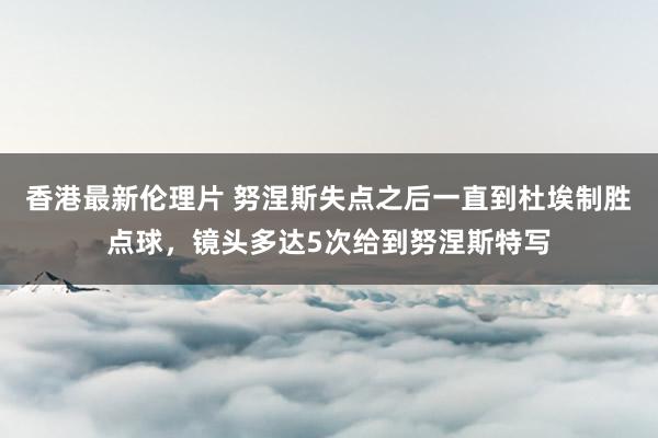 香港最新伦理片 努涅斯失点之后一直到杜埃制胜点球，镜头多达5次给到努涅斯特写