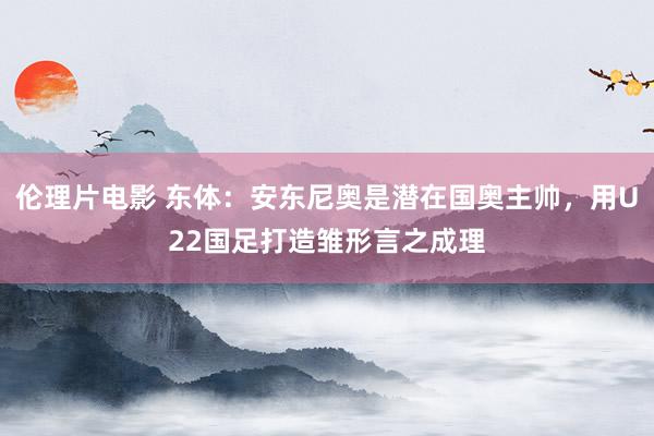 伦理片电影 东体：安东尼奥是潜在国奥主帅，用U22国足打造雏形言之成理