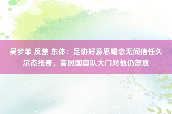 吴梦菲 反差 东体：足协好意思瞻念无间信任久尔杰维奇，昔时国奥队大门对他仍怒放