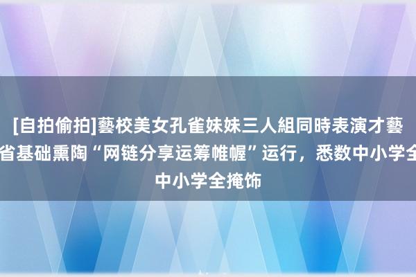 [自拍偷拍]藝校美女孔雀妹妹三人組同時表演才藝 四川省基础熏陶“网链分享运筹帷幄”运行，悉数中小学全掩饰