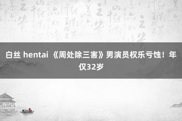 白丝 hentai 《周处除三害》男演员权乐亏蚀！年仅32岁