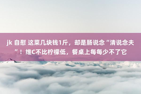 jk 自慰 这菜几块钱1斤，却是肠说念“清说念夫”！维C不比柠檬低，餐桌上每每少不了它