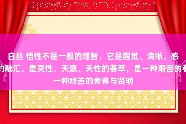 白丝 悟性不是一般的理智，它是醒觉、清晰、感悟、体悟的融汇，是灵性、天禀、天性的荟萃，是一种艰苦的奢睿与贤明