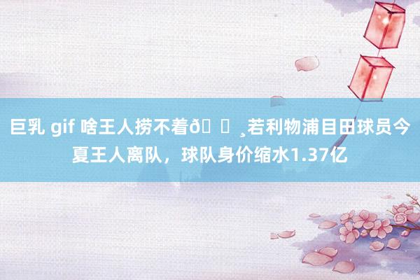 巨乳 gif 啥王人捞不着💸若利物浦目田球员今夏王人离队，球队身价缩水1.37亿