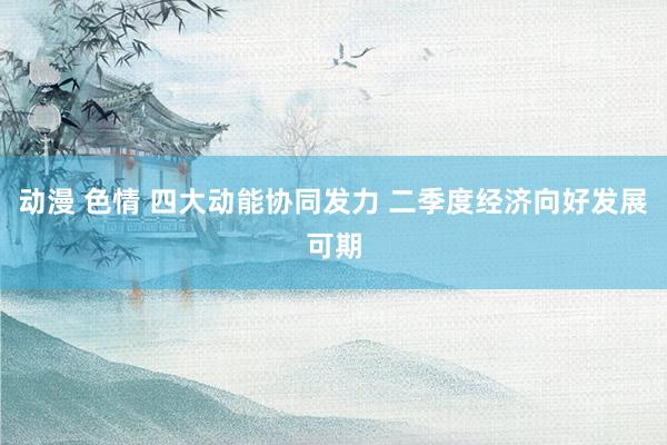 动漫 色情 四大动能协同发力 二季度经济向好发展可期