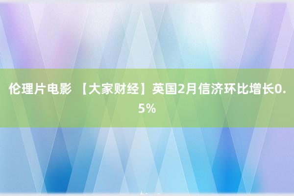 伦理片电影 【大家财经】英国2月信济环比增长0.5%
