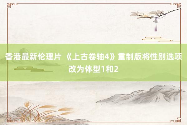 香港最新伦理片 《上古卷轴4》重制版将性别选项改为体型1和2