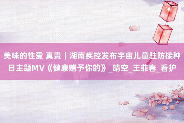 美味的性爱 真贵｜湖南疾控发布宇宙儿童驻防接种日主题MV《健康赠予你的》_晴空_王菲春_看护