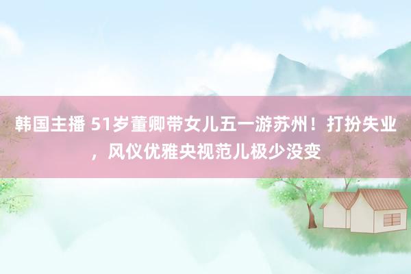 韩国主播 51岁董卿带女儿五一游苏州！打扮失业，风仪优雅央视范儿极少没变