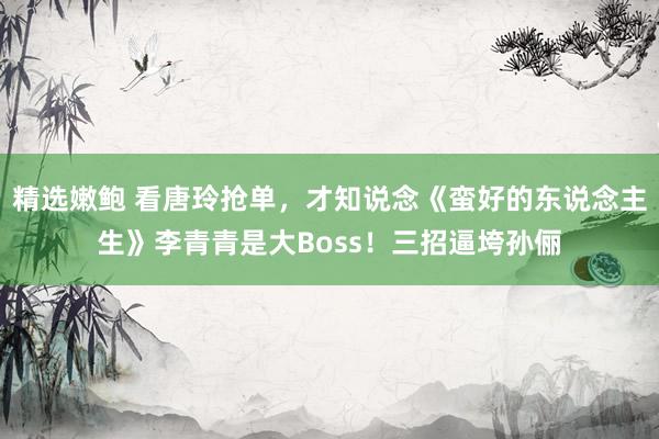 精选嫩鲍 看唐玲抢单，才知说念《蛮好的东说念主生》李青青是大Boss！三招逼垮孙俪