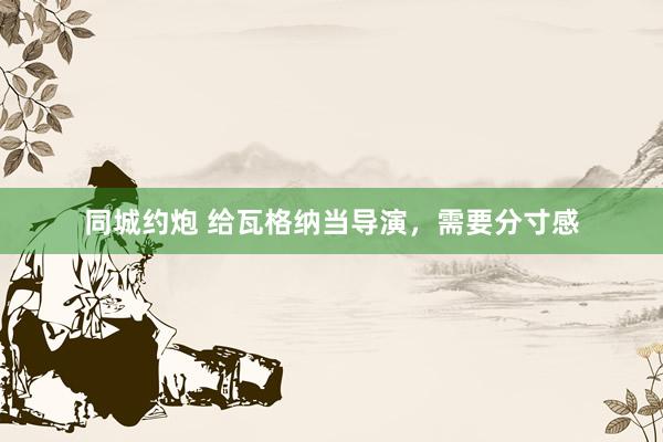 同城约炮 给瓦格纳当导演，需要分寸感