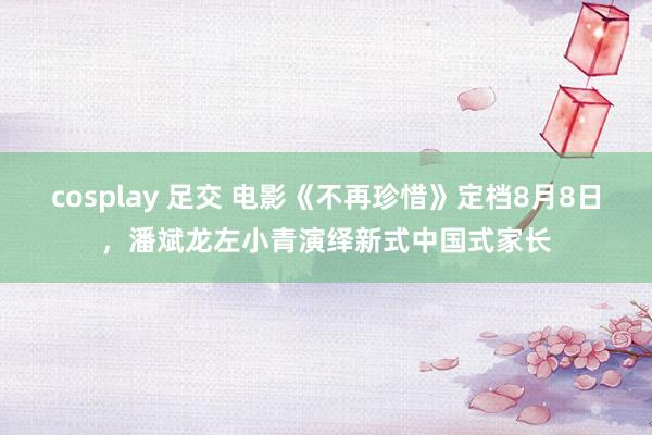 cosplay 足交 电影《不再珍惜》定档8月8日，潘斌龙左小青演绎新式中国式家长