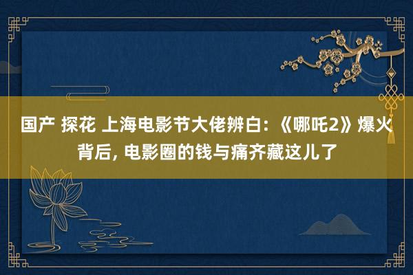 国产 探花 上海电影节大佬辨白: 《哪吒2》爆火背后， 电影圈的钱与痛齐藏这儿了