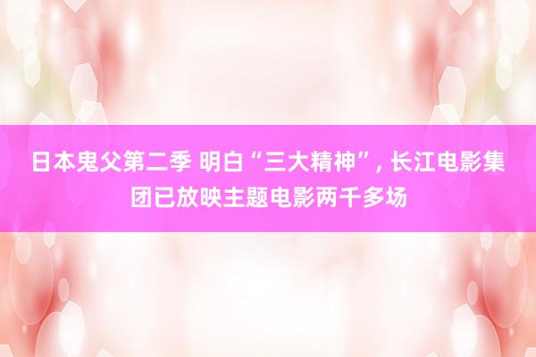 日本鬼父第二季 明白“三大精神”， 长江电影集团已放映主题电影两千多场